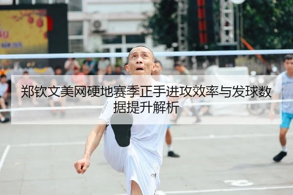 郑钦文美网硬地赛季正手进攻效率与发球数据提升解析