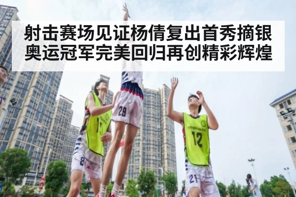 射击赛场见证杨倩复出首秀摘银 奥运冠军完美回归再创精彩辉煌